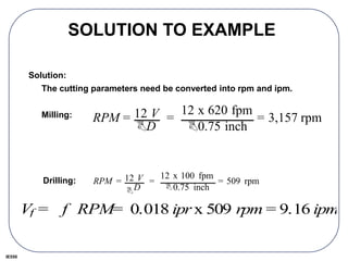 IE550
SOLUTION TO EXAMPLE
Solution:
The cutting parameters need be converted into rpm and ipm.
Milling:
Drilling:
RPM = 12 V
BD
=
12 x 620 fpm
B0.75 inch
= 3,157 rpm
RPM = 12 V
BD
=
12 x 100 fpm
B0.75 inch
= 509 rpm
Vf = f RPM= 0.018 ipr x 509 rpm = 9.16 ipm
 