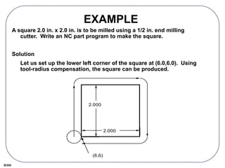IE550
EXAMPLE
A square 2.0 in. x 2.0 in. is to be milled using a 1/2 in. end milling
cutter. Write an NC part program to make the square.
Solution
Let us set up the lower left corner of the square at (6.0,6.0). Using
tool-radius compensation, the square can be produced.
2.000
2.000
(6,6)
 