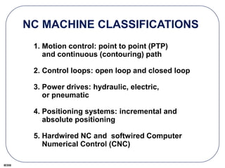 IE550
NC MACHINE CLASSIFICATIONS
1. Motion control: point to point (PTP)
and continuous (contouring) path
2. Control loops: open loop and closed loop
3. Power drives: hydraulic, electric,
or pneumatic
4. Positioning systems: incremental and
absolute positioning
5. Hardwired NC and softwired Computer
Numerical Control (CNC)
 
