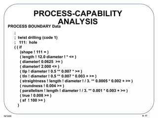 4- 17
10/12/25
PROCESS-CAPABILITY
ANALYSIS
;
; twist drilling (code 1)
; 111: hole
( ( if
(shape ! 111 = )
( length ! 12.0 diameter ! * <= )
( diameter! 0.0625 >= )
( diameter! 2.000 <= )
( tlp ! diameter ! 0.5 ** 0.007 * >= )
( tln ! diameter ! 0.5 ** 0.007 * 0.003 + >= )
( straightness ! length ! diameter ! / 3. ** 0.0005 * 0.002 + >= )
( roundness ! 0.004 >= )
( parallelism ! length ! diameter ! / 3. ** 0.001 * 0.003 + >= )
( true ! 0.008 >= )
( sf ! 100 >= )
)
PROCESS BOUNDARY Data
 