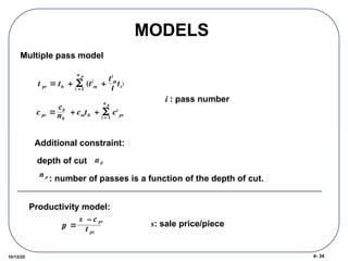 4- 34
10/12/25
MODELS
Multiple pass model

t pr  th + (ti
m

i =1
n p
+
ti
m
t
tt
)

c pr 
cb
nb
+ cmth + ci
pr

i = 1
n p
i : pass number
Additional constraint:
depth of cut
: number of passes is a function of the depth of cut.
a p
n p
Productivity model:

p
r 
s – c pr
t pr
s: sale price/piece
 