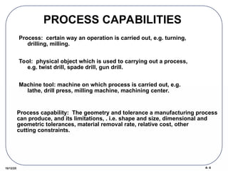 4- 4
10/12/25
PROCESS CAPABILITIES
Process: certain way an operation is carried out, e.g. turning,
drilling, milling.
Tool: physical object which is used to carrying out a process,
e.g. twist drill, spade drill, gun drill.
Machine tool: machine on which process is carried out, e.g.
lathe, drill press, milling machine, machining center.
Process capability: The geometry and tolerance a manufacturing process
can produce, and its limitations, . i.e. shape and size, dimensional and
geometric tolerances, material removal rate, relative cost, other
cutting constraints.
 