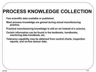 4- 6
10/12/25
PROCESS KNOWLEDGE COLLECTION
Few scientific data available or published.
Most process knowledge are gained during actual manufacturing
practice.
Practical manufacturing knowledge is still an art instead of a science.
Certain information can be found in the textbooks, handbooks,
machining data handbook, etc.
Tolerance capability may be obtained from control charts, inspection
reports, and on-line sensor data.
 