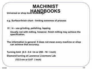 4- 8
10/12/25
MACHINIST
HANDBOOKS
Universal or shop level knowledge.
e.g. Surface-finish chart - limiting extremes of process
8  in - use grinding, polishing, lapping
Usually not with milling, however, finish milling may achieve the
specification.
The information is general. It does not mean every machine or shop
can achieve that accuracy.
Turning limit (6.3 - 0.4 m or 250 - 16  inch)
Diamond turning at Lawrence Livermore Lab
(12.5 nm or 0.47  inch)
 