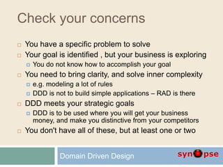 Check your concerns
 You have a specific problem to solve
 Your goal is identified , but your business is exploring
 You do not know how to accomplish your goal
 You need to bring clarity, and solve inner complexity
 e.g. modeling a lot of rules
 DDD is not to build simple applications – RAD is there
 DDD meets your strategic goals
 DDD is to be used where you will get your business
money, and make you distinctive from your competitors
 You don't have all of these, but at least one or two
Domain Driven Design
 