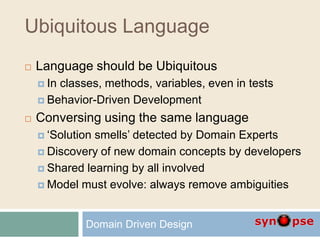 Ubiquitous Language
 Language should be Ubiquitous
 In classes, methods, variables, even in tests
 Behavior-Driven Development
 Conversing using the same language
 ‘Solution smells’ detected by Domain Experts
 Discovery of new domain concepts by developers
 Shared learning by all involved
 Model must evolve: always remove ambiguities
Domain Driven Design
 