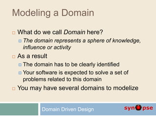 Modeling a Domain
 What do we call Domain here?
 The domain represents a sphere of knowledge,
influence or activity
 As a result
 The domain has to be clearly identified
 Your software is expected to solve a set of
problems related to this domain
 You may have several domains to modelize
Domain Driven Design
 