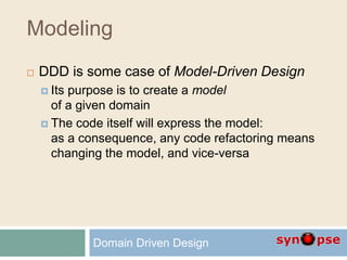 Modeling
 DDD is some case of Model-Driven Design
 Its purpose is to create a model
of a given domain
 The code itself will express the model:
as a consequence, any code refactoring means
changing the model, and vice-versa
Domain Driven Design
 