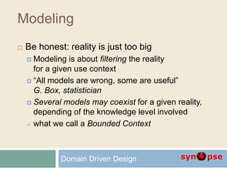 Modeling
 Be honest: reality is just too big
 Modeling is about filtering the reality
for a given use context
 “All models are wrong, some are useful”
G. Box, statistician
 Several models may coexist for a given reality,
depending of the knowledge level involved
 what we call a Bounded Context
Domain Driven Design
 