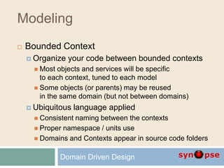 Modeling
 Bounded Context
 Organize your code between bounded contexts
 Most objects and services will be specific
to each context, tuned to each model
 Some objects (or parents) may be reused
in the same domain (but not between domains)
 Ubiquitous language applied
 Consistent naming between the contexts
 Proper namespace / units use
 Domains and Contexts appear in source code folders
Domain Driven Design
 