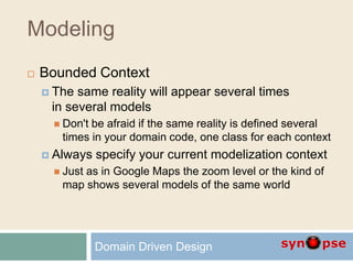 Modeling
 Bounded Context
 The same reality will appear several times
in several models
 Don't be afraid if the same reality is defined several
times in your domain code, one class for each context
 Always specify your current modelization context
 Just as in Google Maps the zoom level or the kind of
map shows several models of the same world
Domain Driven Design
 
