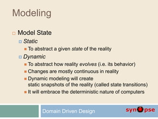 Modeling
 Model State
 Static
 To abstract a given state of the reality
 Dynamic
 To abstract how reality evolves (i.e. its behavior)
 Changes are mostly continuous in reality
 Dynamic modeling will create
static snapshots of the reality (called state transitions)
 It will embrace the deterministic nature of computers
Domain Driven Design
 