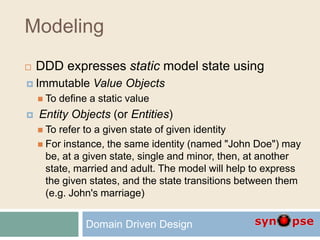 Modeling
 DDD expresses static model state using
 Immutable Value Objects
 To define a static value
 Entity Objects (or Entities)
 To refer to a given state of given identity
 For instance, the same identity (named "John Doe") may
be, at a given state, single and minor, then, at another
state, married and adult. The model will help to express
the given states, and the state transitions between them
(e.g. John's marriage)
Domain Driven Design
 