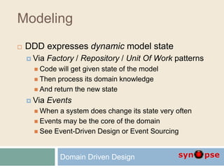 Modeling
 DDD expresses dynamic model state
 Via Factory / Repository / Unit Of Work patterns
 Code will get given state of the model
 Then process its domain knowledge
 And return the new state
 Via Events
 When a system does change its state very often
 Events may be the core of the domain
 See Event-Driven Design or Event Sourcing
Domain Driven Design
 