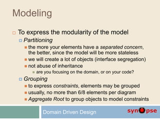 Modeling
 To express the modularity of the model
 Partitioning
 the more your elements have a separated concern,
the better, since the model will be more stateless
 we will create a lot of objects (interface segregation)
 not abuse of inheritance
 are you focusing on the domain, or on your code?
 Grouping
 to express constraints, elements may be grouped
 usually, no more than 6/8 elements per diagram
 Aggregate Root to group objects to model constraints
Domain Driven Design
 