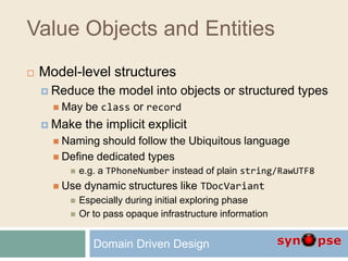 Value Objects and Entities
 Model-level structures
 Reduce the model into objects or structured types
 May be class or record
 Make the implicit explicit
 Naming should follow the Ubiquitous language
 Define dedicated types
 e.g. a TPhoneNumber instead of plain string/RawUTF8
 Use dynamic structures like TDocVariant
 Especially during initial exploring phase
 Or to pass opaque infrastructure information
Domain Driven Design
 