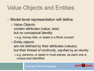 Value Objects and Entities
 Model-level representation will define
 Value Objects
contain attributes (value, size)
but no conceptual identity
 e.g. money bills, or seats in a Rock concert
 Entity objects
are not defined by their attributes (values),
but their thread of continuity, signified by an identity
 e.g. persons, or seats in most planes, as each one is
unique and identified.
Domain Driven Design
 