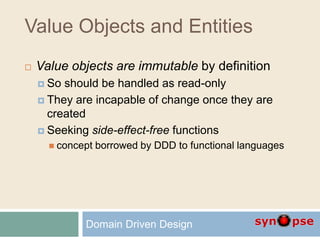 Value Objects and Entities
 Value objects are immutable by definition
 So should be handled as read-only
 They are incapable of change once they are
created
 Seeking side-effect-free functions
 concept borrowed by DDD to functional languages
Domain Driven Design
 