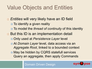 Value Objects and Entities
 Entities will very likely have an ID field
 To identify a given reality
 To model the thread of continuity of this identity
 But this ID is an implementation detail
 Only used at Persistence Layer level
 At Domain Layer level, data access via an
Aggregate Root, linked to a bounded context
 May be hidden by CQRS statefull services
Query an aggregate, then apply Commands
Domain Driven Design
 