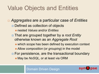 Value Objects and Entities
 Aggregates are a particular case of Entities
 Defined as collection of objects
 nested Values and/or Entities
 That are grouped together by a root Entity
otherwise known as an Aggregate Root
 which scope has been defined by execution context
 Allow composition (or grouping) in the model
 For persistence, are the transactional boundary
 May be NoSQL, or at least via ORM
Domain Driven Design
 