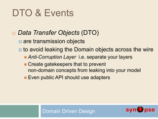 DTO & Events
 Data Transfer Objects (DTO)
 are transmission objects
 to avoid leaking the Domain objects across the wire
 Anti-Corruption Layer i.e. separate your layers
 Create gatekeepers that to prevent
non-domain concepts from leaking into your model
 Even public API should use adapters
Domain Driven Design
 
