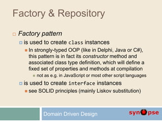 Factory & Repository
 Factory pattern
 is used to create class instances
 In strongly-typed OOP (like in Delphi, Java or C#),
this pattern is in fact its constructor method and
associated class type definition, which will define a
fixed set of properties and methods at compilation
 not as e.g. in JavaScript or most other script languages
 is used to create interface instances
 see SOLID principles (mainly Liskov substitution)
Domain Driven Design
 