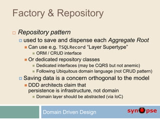 Factory & Repository
 Repository pattern
 used to save and dispense each Aggregate Root
 Can use e.g. TSQLRecord “Layer Supertype”
 ORM / CRUD interface
 Or dedicated repository classes
 Dedicated interfaces (may be CQRS but not anemic)
 Following Ubiquitous domain language (not CRUD pattern)
 Saving data is a concern orthogonal to the model
 DDD architects claim that
persistence is infrastructure, not domain
 Domain layer should be abstracted (via IoC)
Domain Driven Design
 