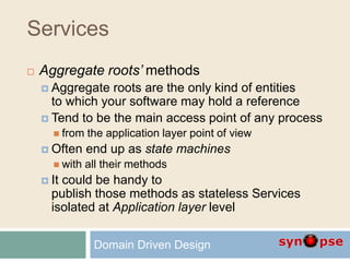 Services
 Aggregate roots’ methods
 Aggregate roots are the only kind of entities
to which your software may hold a reference
 Tend to be the main access point of any process
 from the application layer point of view
 Often end up as state machines
 with all their methods
 It could be handy to
publish those methods as stateless Services
isolated at Application layer level
Domain Driven Design
 
