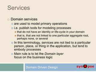 Services
 Domain services
 are used to model primary operations
 i.e. publish tools for modeling processes
 that do not have an identity or life-cycle in your domain
 that is, that are not linked to one particular aggregate root,
perhaps none, or several
 In this terminology, services are not tied to a particular
person, place, or thing in the application, but tend to
embody processes
 Main rule is to let the Domain layer
focus on the business logic
Domain Driven Design
 