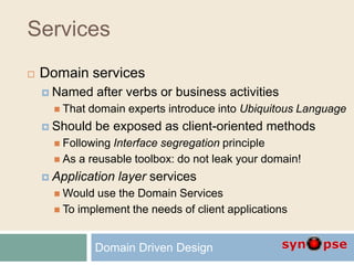 Services
 Domain services
 Named after verbs or business activities
 That domain experts introduce into Ubiquitous Language
 Should be exposed as client-oriented methods
 Following Interface segregation principle
 As a reusable toolbox: do not leak your domain!
 Application layer services
 Would use the Domain Services
 To implement the needs of client applications
Domain Driven Design
 