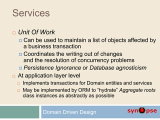 Services
 Unit Of Work
 Can be used to maintain a list of objects affected by
a business transaction
 Coordinates the writing out of changes
and the resolution of concurrency problems
 Persistence Ignorance or Database agnosticism
 At application layer level
 Implements transactions for Domain entities and services
 May be implemented by ORM to “hydrate” Aggregate roots
class instances as abstractly as possible
Domain Driven Design
 