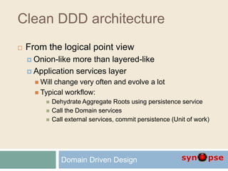 Clean DDD architecture
 From the logical point view
 Onion-like more than layered-like
 Application services layer
 Will change very often and evolve a lot
 Typical workflow:
 Dehydrate Aggregate Roots using persistence service
 Call the Domain services
 Call external services, commit persistence (Unit of work)
Domain Driven Design
 
