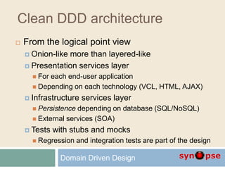 Clean DDD architecture
 From the logical point view
 Onion-like more than layered-like
 Presentation services layer
 For each end-user application
 Depending on each technology (VCL, HTML, AJAX)
 Infrastructure services layer
 Persistence depending on database (SQL/NoSQL)
 External services (SOA)
 Tests with stubs and mocks
 Regression and integration tests are part of the design
Domain Driven Design
 