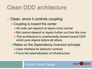 Clean DDD architecture
 Clean, since it controls coupling
 Coupling is toward the center
 All code can depend on layers more central
 But cannot depend on layers further out from the core
 This architecture is unashamedly biased toward OOP,
which puts objects before all others
 Relies on the Dependency Inversion principle
 Uses interface for behavior contract
 Force the externalization of infrastructure
Domain Driven Design
 