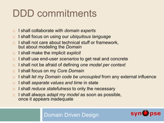 DDD commitments
 I shall collaborate with domain experts
 I shall focus on using our ubiquitous language
 I shall not care about technical stuff or framework,
but about modeling the Domain
 I shall make the implicit explicit
 I shall use end-user scenarios to get real and concrete
 I shall not be afraid of defining one model per context
 I shall focus on my Core Domain
 I shall let my Domain code be uncoupled from any external influence
 I shall separate values and time in state
 I shall reduce statefulness to only the necessary
 I shall always adapt my model as soon as possible,
once it appears inadequate
Domain Driven Design
 