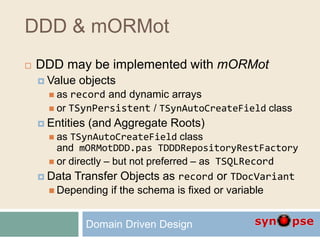 DDD & mORMot
 DDD may be implemented with mORMot
 Value objects
 as record and dynamic arrays
 or TSynPersistent / TSynAutoCreateField class
 Entities (and Aggregate Roots)
 as TSynAutoCreateField class
and mORMotDDD.pas TDDDRepositoryRestFactory
 or directly – but not preferred – as TSQLRecord
 Data Transfer Objects as record or TDocVariant
 Depending if the schema is fixed or variable
Domain Driven Design
 