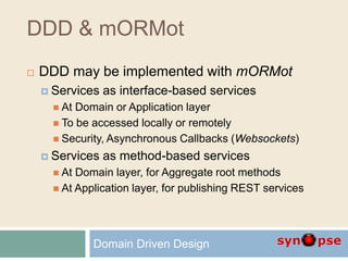 DDD & mORMot
 DDD may be implemented with mORMot
 Services as interface-based services
 At Domain or Application layer
 To be accessed locally or remotely
 Security, Asynchronous Callbacks (Websockets)
 Services as method-based services
 At Domain layer, for Aggregate root methods
 At Application layer, for publishing REST services
Domain Driven Design
 