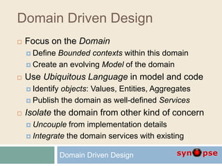 Domain Driven Design
 Focus on the Domain
 Define Bounded contexts within this domain
 Create an evolving Model of the domain
 Use Ubiquitous Language in model and code
 Identify objects: Values, Entities, Aggregates
 Publish the domain as well-defined Services
 Isolate the domain from other kind of concern
 Uncouple from implementation details
 Integrate the domain services with existing
Domain Driven Design
 