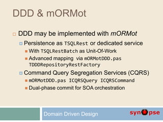 DDD & mORMot
 DDD may be implemented with mORMot
 Persistence as TSQLRest or dedicated service
 With TSQLRestBatch as Unit-Of-Work
 Advanced mapping via mORMotDDD.pas
TDDDRepositoryRestFactory
 Command Query Segregation Services (CQRS)
 mORMotDDD.pas ICQRSQuery ICQRSCommand
 Dual-phase commit for SOA orchestration
Domain Driven Design
 