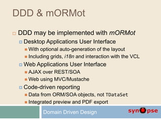 DDD & mORMot
 DDD may be implemented with mORMot
 Desktop Applications User Interface
 With optional auto-generation of the layout
 Including grids, i18n and interaction with the VCL
 Web Applications User Interface
 AJAX over REST/SOA
 Web using MVC/Mustache
 Code-driven reporting
 Data from ORM/SOA objects, not TDataSet
 Integrated preview and PDF export
Domain Driven Design
 