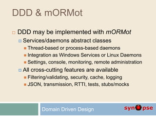 DDD & mORMot
 DDD may be implemented with mORMot
 Services/daemons abstract classes
 Thread-based or process-based daemons
 Integration as Windows Services or Linux Daemons
 Settings, console, monitoring, remote administration
 All cross-cutting features are available
 Filtering/validating, security, cache, logging
 JSON, transmission, RTTI, tests, stubs/mocks
Domain Driven Design
 