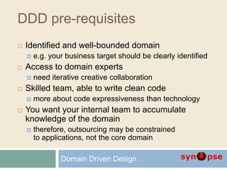DDD pre-requisites
 Identified and well-bounded domain
 e.g. your business target should be clearly identified
 Access to domain experts
 need iterative creative collaboration
 Skilled team, able to write clean code
 more about code expressiveness than technology
 You want your internal team to accumulate
knowledge of the domain
 therefore, outsourcing may be constrained
to applications, not the core domain
Domain Driven Design
 
