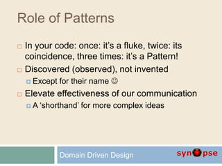 Role of Patterns
 In your code: once: it’s a fluke, twice: its
coincidence, three times: it’s a Pattern!
 Discovered (observed), not invented
 Except for their name 
 Elevate effectiveness of our communication
 A ‘shorthand’ for more complex ideas
Domain Driven Design
 