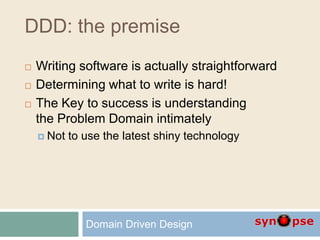 DDD: the premise
 Writing software is actually straightforward
 Determining what to write is hard!
 The Key to success is understanding
the Problem Domain intimately
 Not to use the latest shiny technology
Domain Driven Design
 