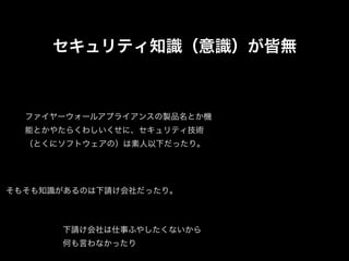 セキュリティ知識（意識）が皆無



  ファイヤーウォールアプライアンスの製品名とか機
  能とかやたらくわしいくせに、セキュリティ技術
  （とくにソフトウェアの）は素人以下だったり。




そもそも知識があるのは下請け会社だったり。



      下請け会社は仕事ふやしたくないから
      何も言わなかったり
 