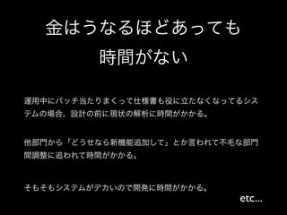 金はうなるほどあっても
         時間がない

運用中にパッチ当たりまくって仕様書も役に立たなくなってるシス
テムの場合、設計の前に現状の解析に時間がかかる。


他部門から「どうせなら新機能追加して」とか言われて不毛な部門
間調整に追われて時間がかかる。



そもそもシステムがデカいので開発に時間がかかる。
                           etc...
 