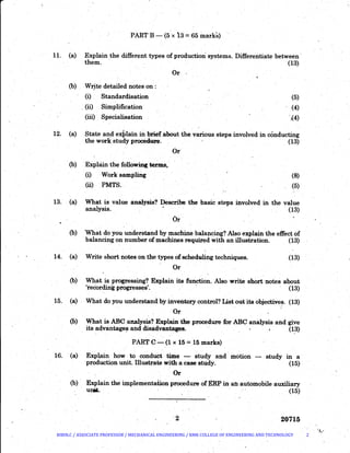PART B- (5.x l3 :±: 65 marks)
11. (a) Explain the different types of production systems. Differentiate between ·
them.· · · (13)
Or ' .,
(b) Write detailed notes on:
(i) Standardisation
(ii) Simplification
(5)
(4)
-~4)
12. (a)
(iii) Specialisation
State and explain in brief about the various steps involved in conducting
the work study procedure. · (13)
or·
(b) Exphun the following. terms,
(i) Work sampfulg (8)
.(5)(ii) PMTS..
13. (a) What is value analysis? Describe the basic steps involved in the value
analysis. (13)
Or
(b) 'What do you understand by machine balapcing? Also explain the effect of
balancing on number of machines required with an illustration. (13)
14. (a) Write short notes on the types of scheduling techniques. (13)
Or
(b) What ia progressing? Explain its function. Also write short notes about
'recording progresses'. · · (13)
15. (a) What do you understand by inventory control? List out its objectives. (13)J. . (
Or
(b) What is ABC analysis? Explain.the procedure for ABC analysis and give
its advantages and disadvantages. . (13). . '
PART C - (1 x 15 = 15 marks)
16. ·(a) Explain how . to cond~t time - study and . motion - study in a
production unit. Illustrate .with a case study. (15) ·
Or
(b) Explain.the implementation procedure ofERP in an automobile auxiliary
unit. (15)
20715
BIBIN.C / ASSOCIATE PROFESSOR / MECHANICAL ENGINEERING / RMK COLLEGE OF ENGINEERING AND TECHNOLOGY 2
 
