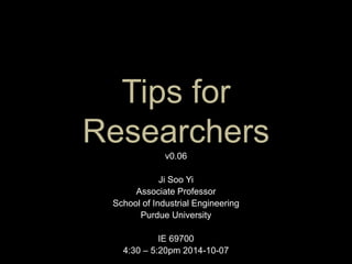 Tips for 
Researchers 
v0.06 
Ji Soo Yi 
Associate Professor 
School of Industrial Engineering 
Purdue University 
IE 69700 
4:30 – 5:20pm 2014-10-07 
 