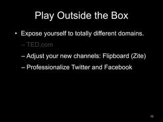Play Outside the Box 
• Expose yourself to totally different domains. 
– TED.com 
– Adjust your new channels: Flipboard (Zite) 
– Professionalize Twitter and Facebook 
10 
 