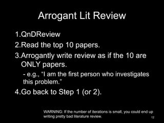 Arrogant Lit Review 
1.QnDReview 
2.Read the top 10 papers. 
3.Arrogantly write review as if the 10 are 
ONLY papers. 
- e.g., “I am the first person who investigates 
this problem.” 
4.Go back to Step 1 (or 2). 
WARNING: If the number of iterations is small, you could end up 
writing pretty bad literature review. 12 
 